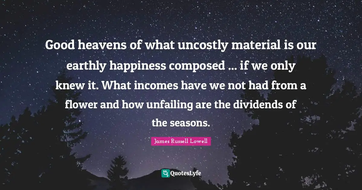 Good heavens of what uncostly material is our earthly happiness composed ... if we only knew it. What incomes have we not had from a flower and how unfailing are the dividends of the seasons.