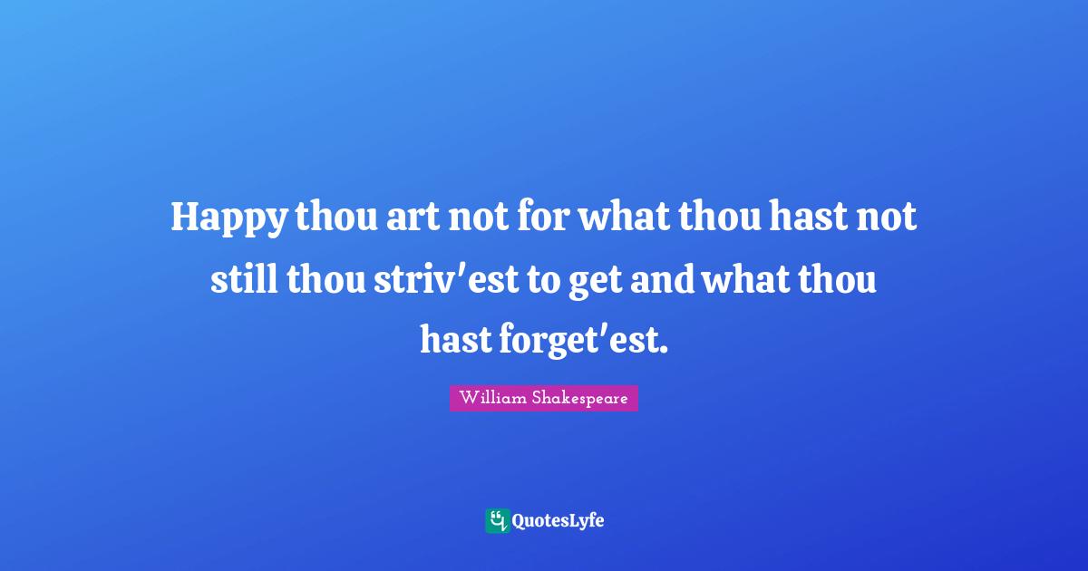 Happy thou art not for what thou hast not still thou striv'est to get and what thou hast forget'est.
