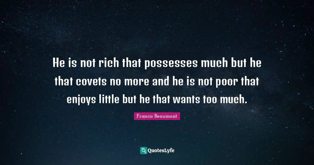 He is not rich that possesses much but he that covets no more and he is not poor that enjoys little but he that wants too much.