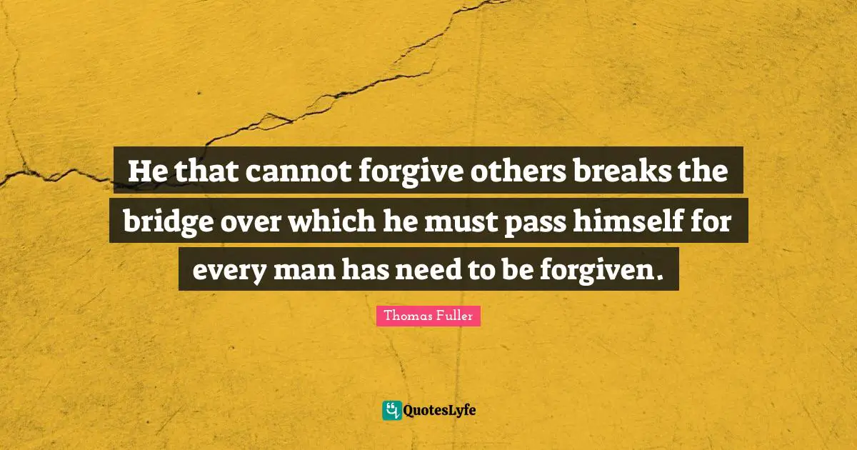 He that cannot forgive others breaks the bridge over which he must pass himself for every man has need to be forgiven.