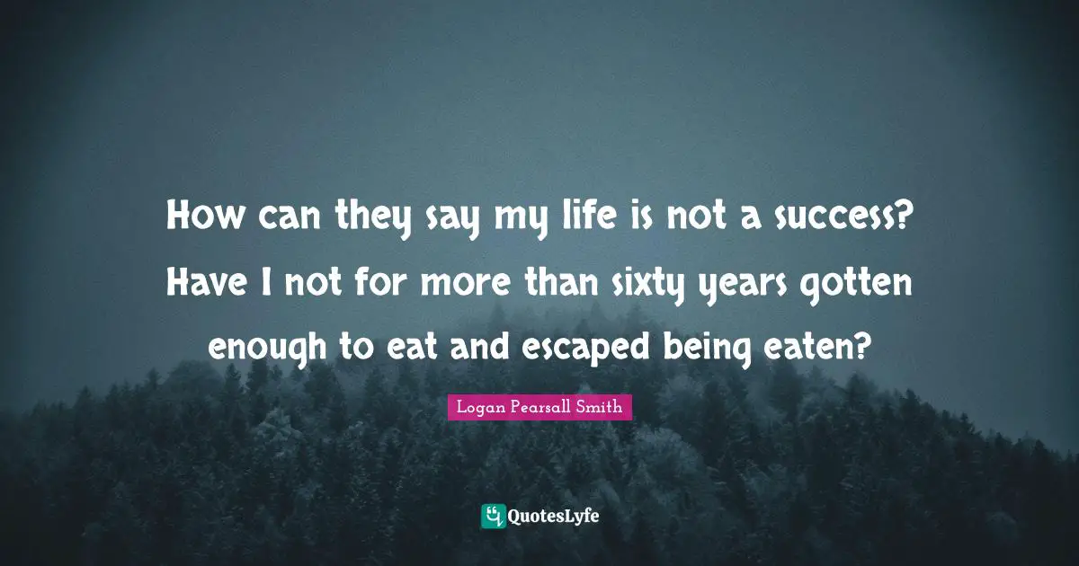 How can they say my life is not a success? Have I not for more than sixty years gotten enough to eat and escaped being eaten?