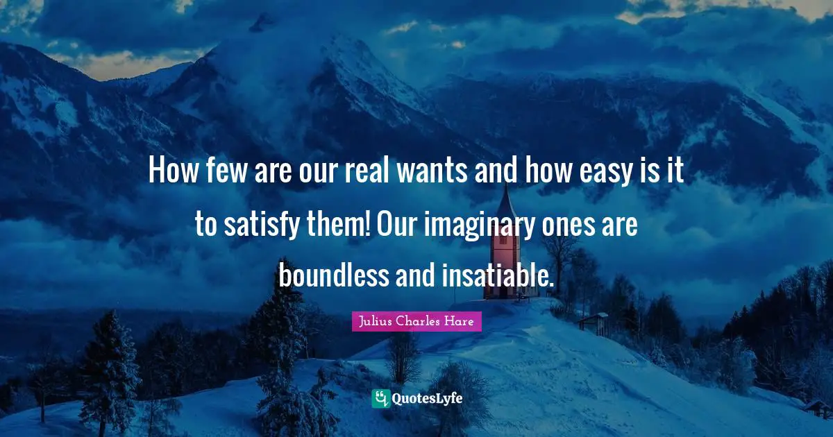 How few are our real wants and how easy is it to satisfy them! Our imaginary ones are boundless and insatiable.