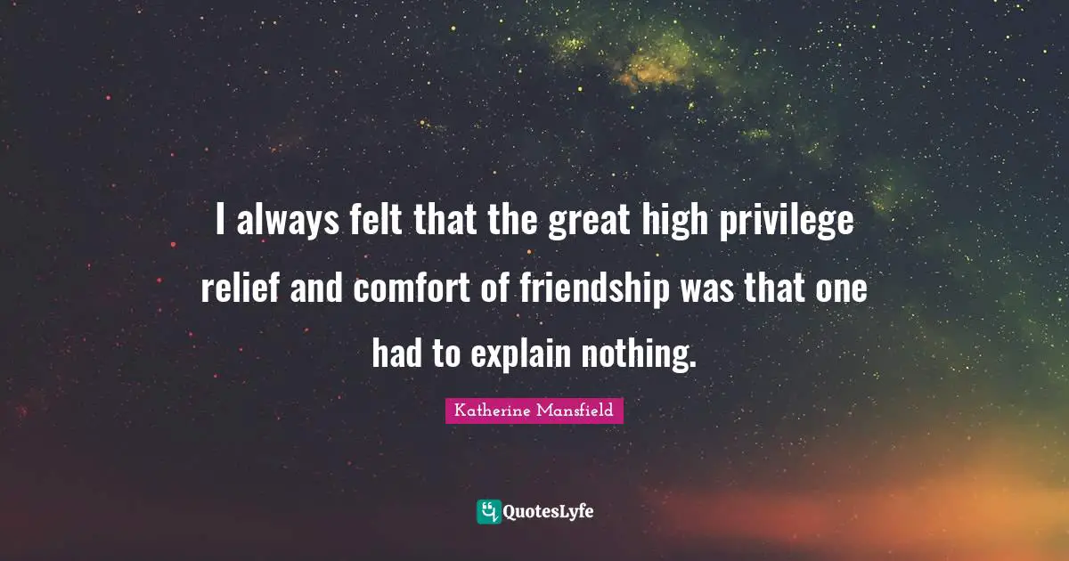 I always felt that the great high privilege relief and comfort of friendship was that one had to explain nothing.