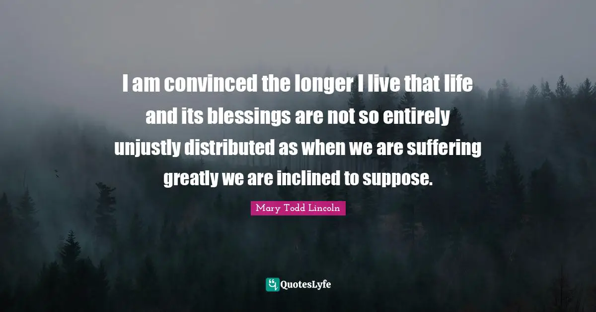 I am convinced the longer I live that life and its blessings are not so entirely unjustly distributed as when we are suffering greatly we are inclined to suppose.
