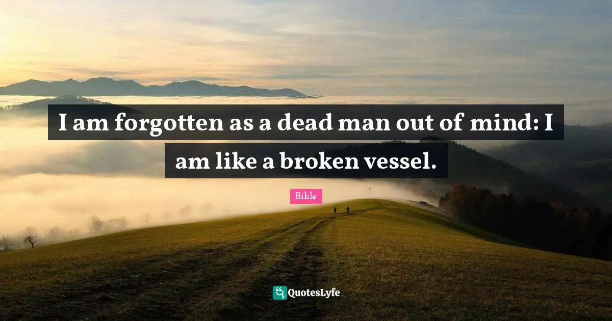 I am forgotten as a dead man out of mind: I am like a broken vessel.