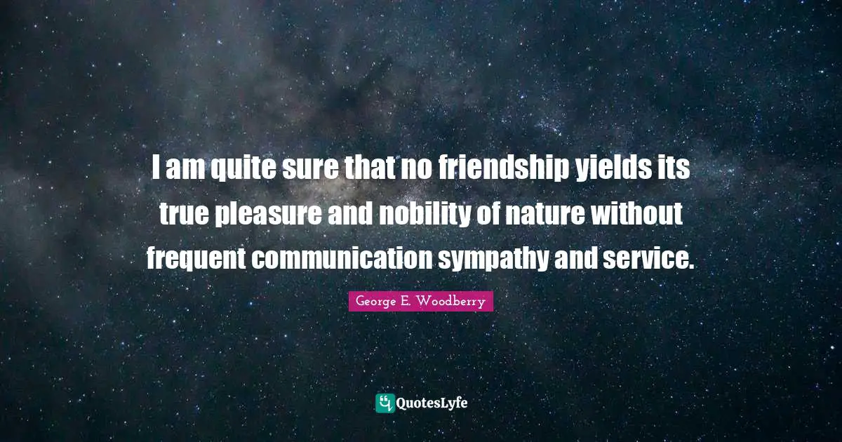 I am quite sure that no friendship yields its true pleasure and nobility of nature without frequent communication sympathy and service.