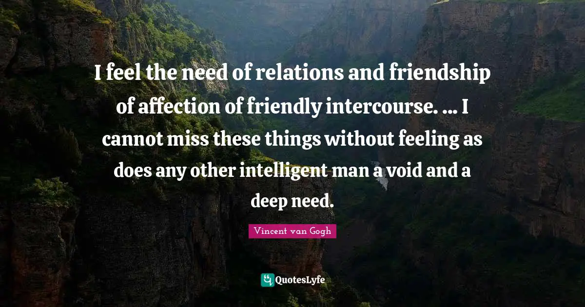 I feel the need of relations and friendship of affection of friendly intercourse. ... I cannot miss these things without feeling as does any other intelligent man a void and a deep need.