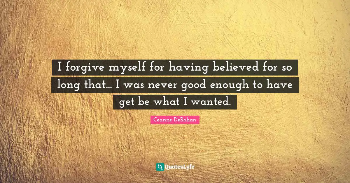 I forgive myself for having believed for so long that... I was never good enough to have get be what I wanted.