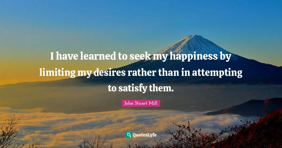 I have learned to seek my happiness by limiting my desires rather than in attempting to satisfy them.