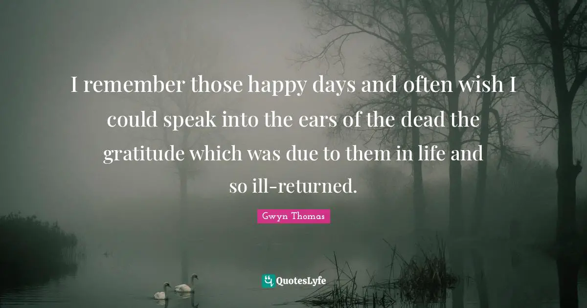 I remember those happy days and often wish I could speak into the ears of the dead the gratitude which was due to them in life and so ill-returned.