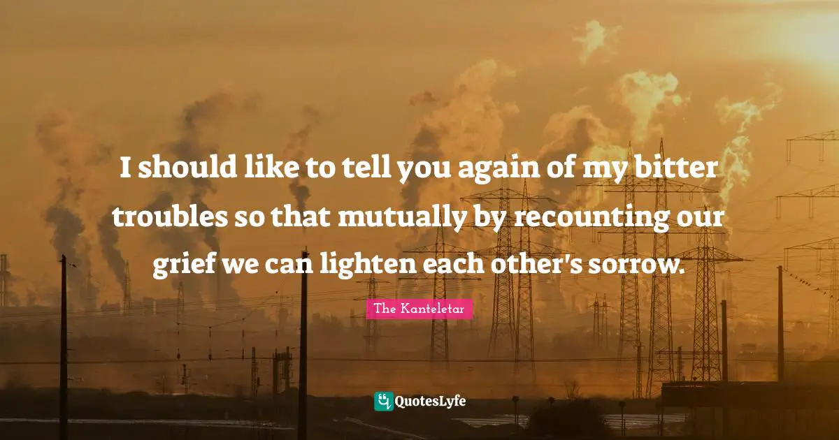 I should like to tell you again of my bitter troubles so that mutually by recounting our grief we can lighten each other's sorrow.