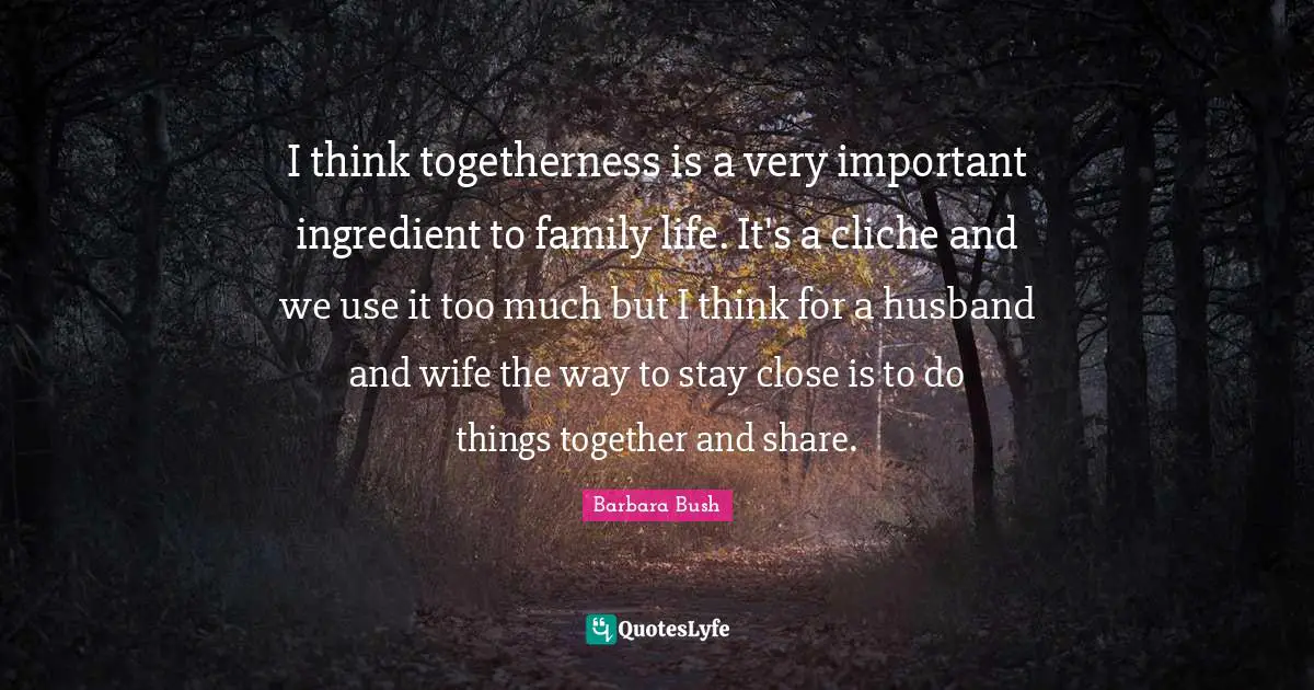I think togetherness is a very important ingredient to family life. It's a cliche and we use it too much but I think for a husband and wife the way to stay close is to do things together and share.
