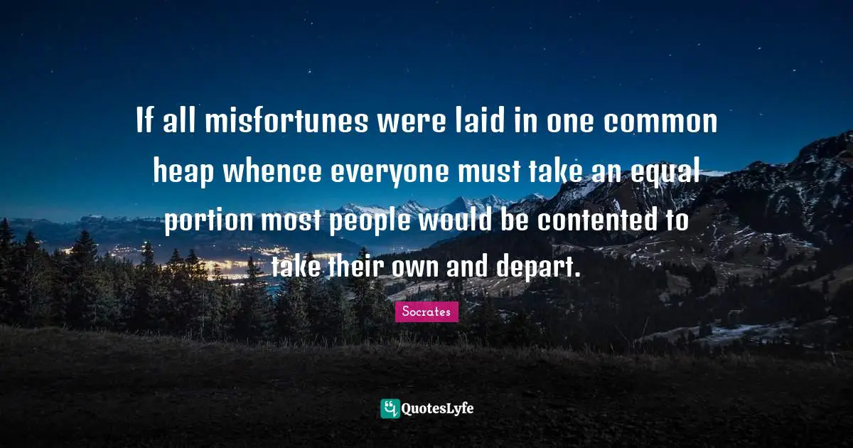 Socrates Quotes: If all misfortunes were laid in one common heap whence everyone must take an equal portion most people would be contented to take their own and depart.