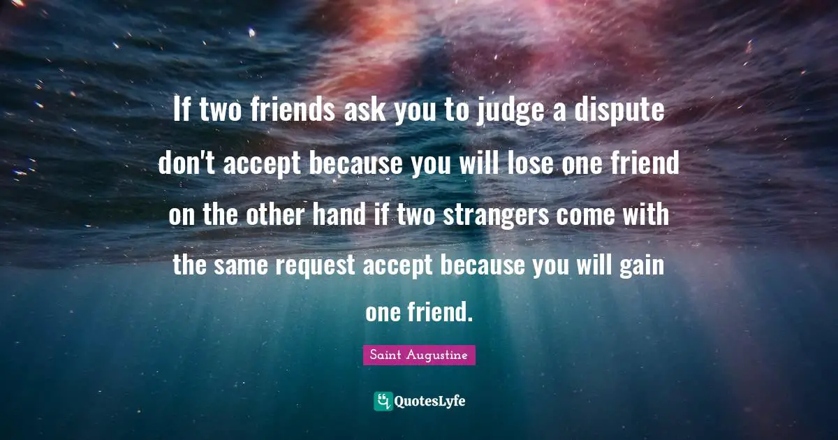 Saint Augustine Quotes: If two friends ask you to judge a dispute don't accept because you will lose one friend on the other hand if two strangers come with the same request accept because you will gain one friend.