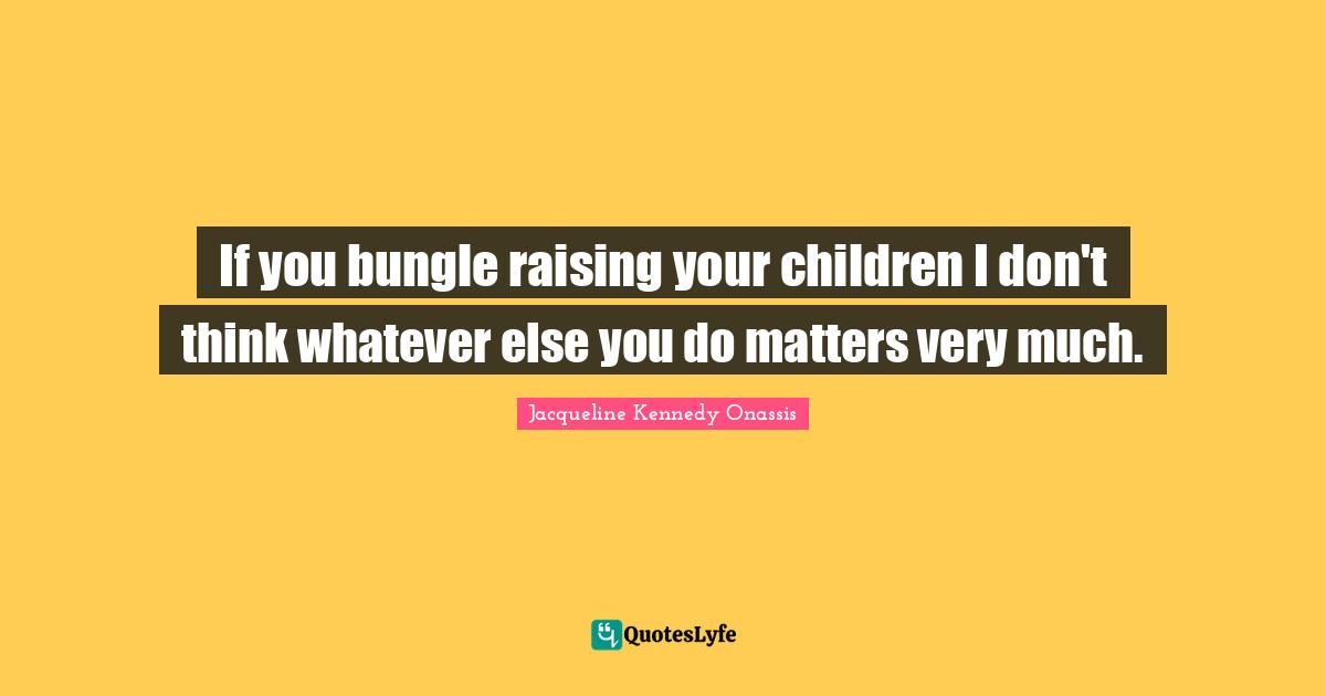 If you bungle raising your children I don't think whatever else you do matters very much.