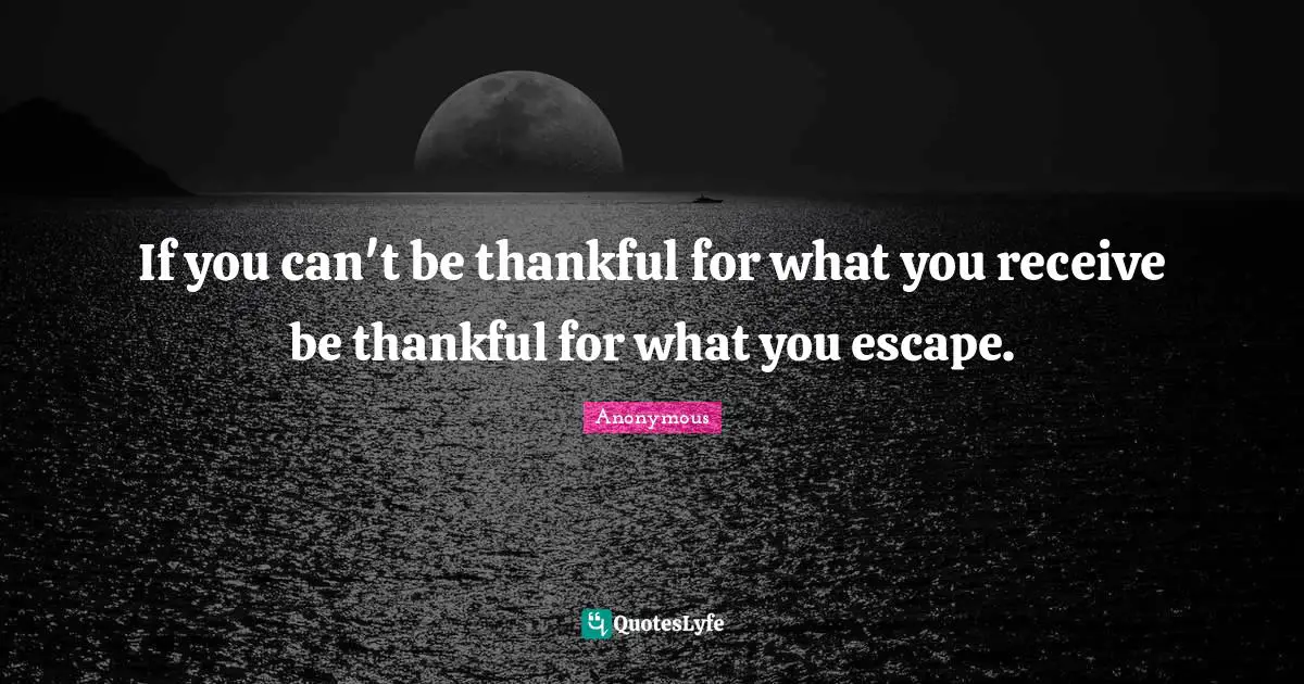If you can't be thankful for what you receive be thankful for what you escape.