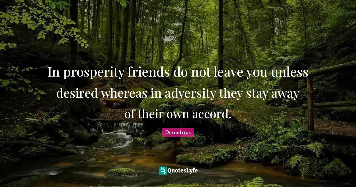 In prosperity friends do not leave you unless desired whereas in adversity they stay away of their own accord.