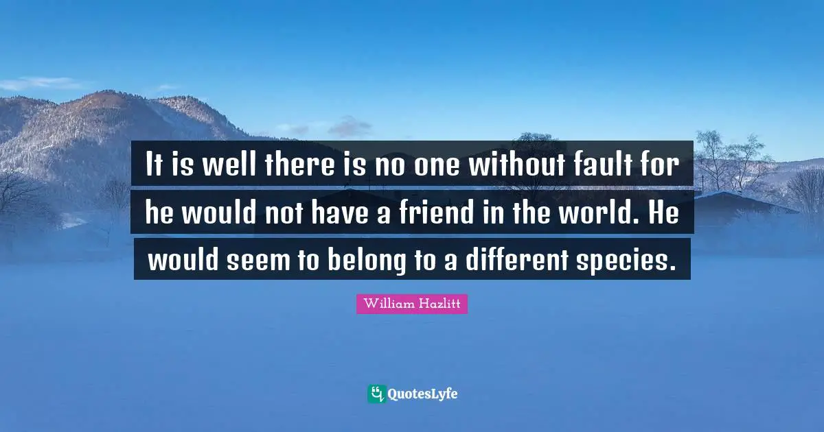 It is well there is no one without fault for he would not have a friend in the world. He would seem to belong to a different species.