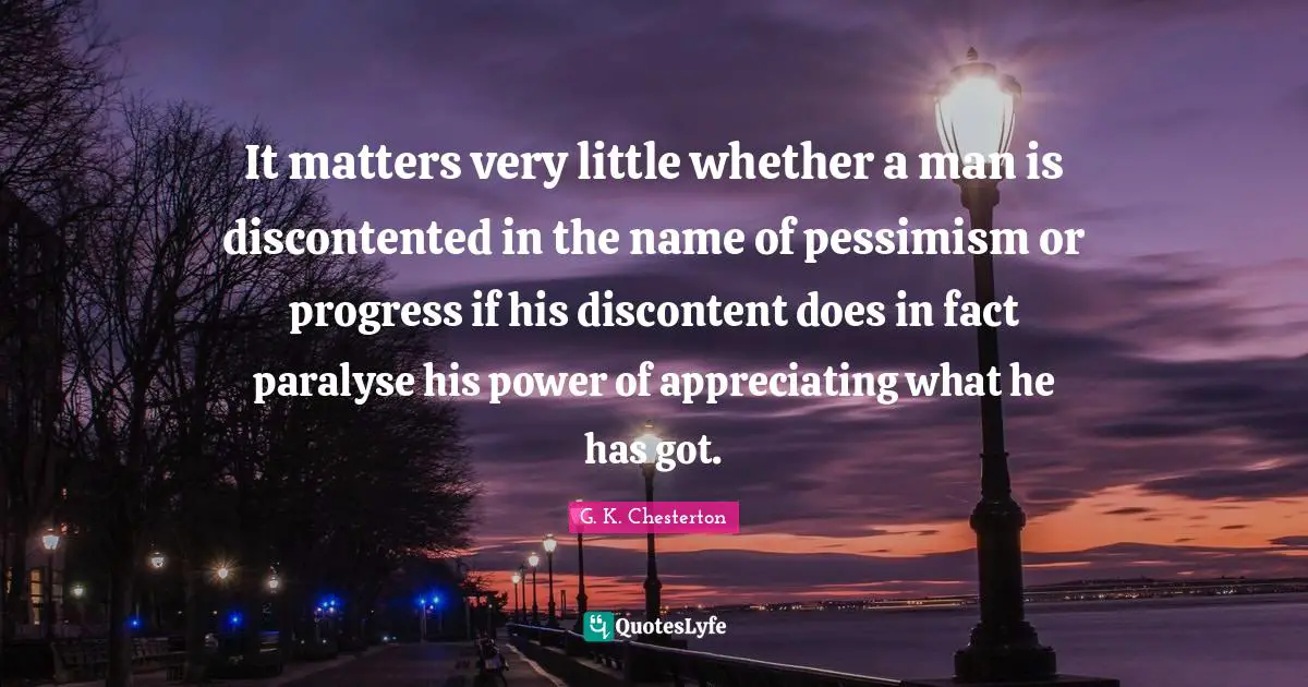 It matters very little whether a man is discontented in the name of pessimism or progress if his discontent does in fact paralyse his power of appreciating what he has got.