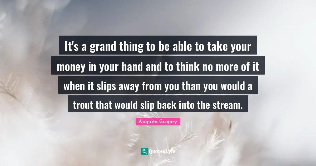 It's a grand thing to be able to take your money in your hand and to think no more of it when it slips away from you than you would a trout that would slip back into the stream.