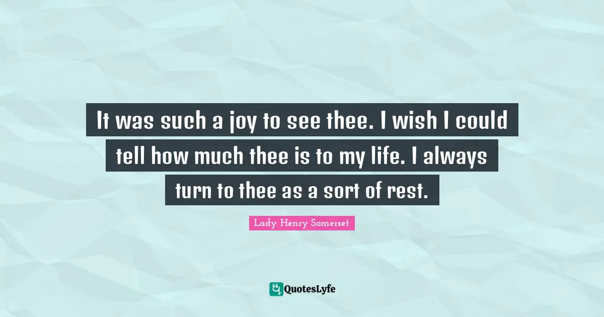 It was such a joy to see thee. I wish I could tell how much thee is to my life. I always turn to thee as a sort of rest.