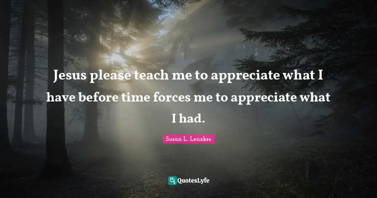 Jesus please teach me to appreciate what I have before time forces me to appreciate what I had.
