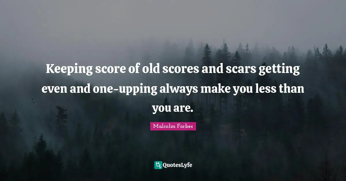 Keeping score of old scores and scars getting even and one-upping always make you less than you are.