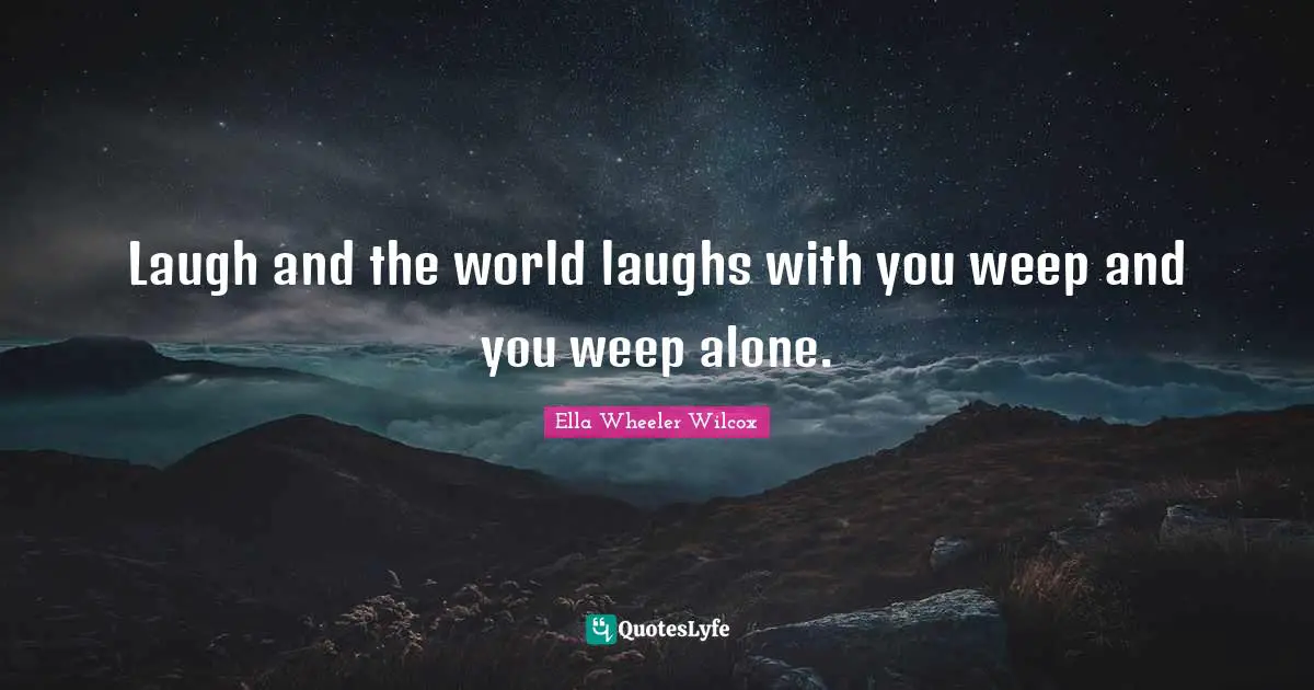 Laugh and the world laughs with you weep and you weep alone.