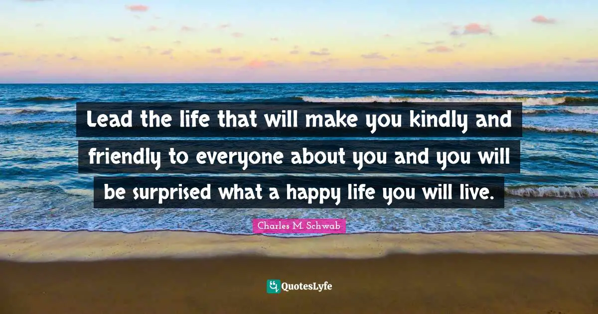 Lead the life that will make you kindly and friendly to everyone about you and you will be surprised what a happy life you will live.