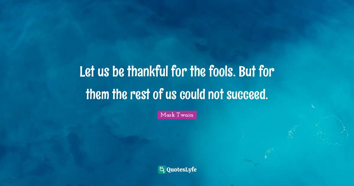 Let us be thankful for the fools. But for them the rest of us could not succeed.