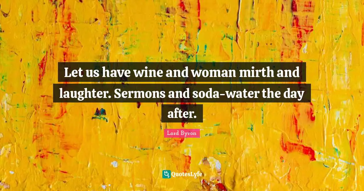 Let us have wine and woman mirth and laughter. Sermons and soda-water the day after.