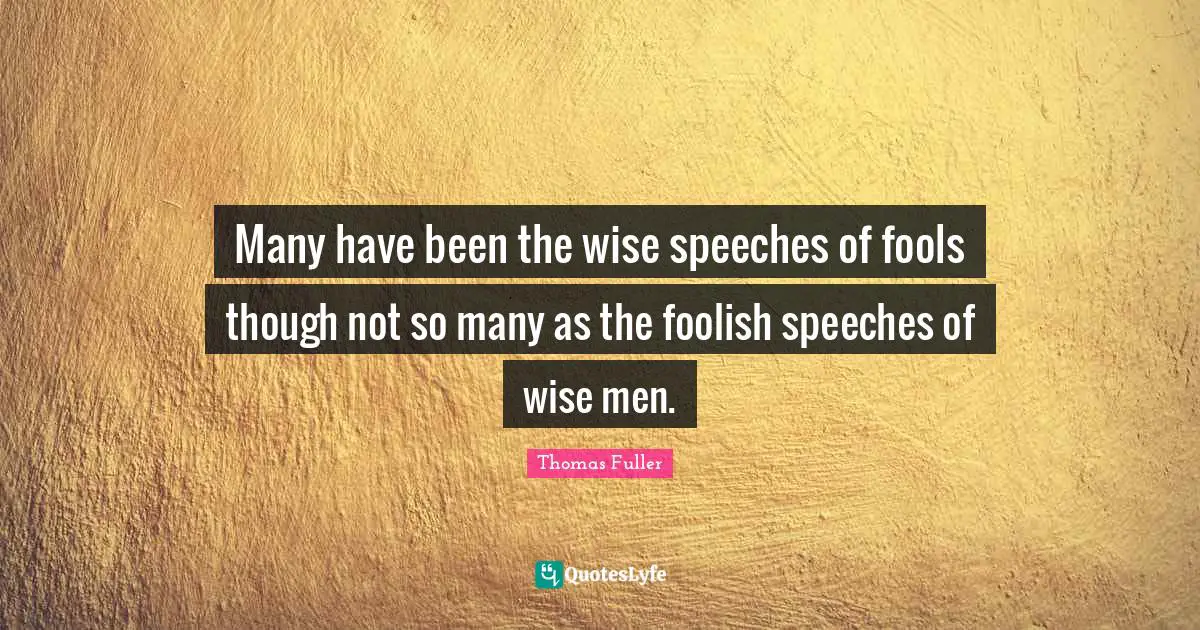 Many have been the wise speeches of fools though not so many as the foolish speeches of wise men.