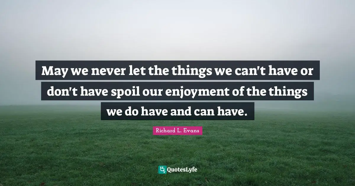 May we never let the things we can't have or don't have spoil our enjoyment of the things we do have and can have.