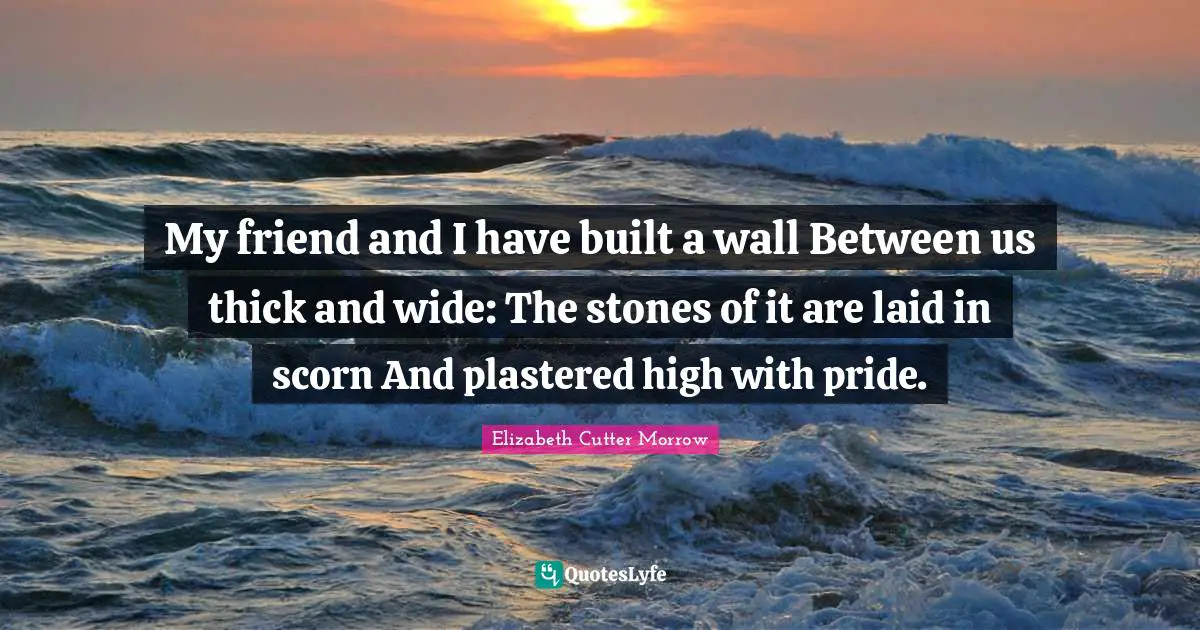 My friend and I have built a wall Between us thick and wide: The stones of it are laid in scorn And plastered high with pride.