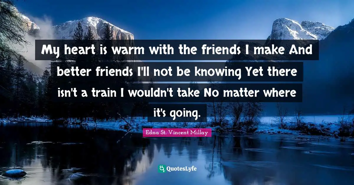 My heart is warm with the friends I make And better friends I'll not be knowing Yet there isn't a train I wouldn't take No matter where it's going.
