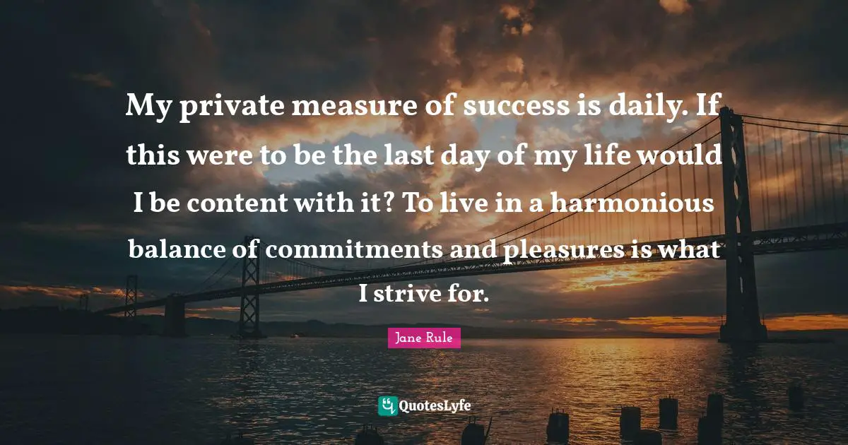 My private measure of success is daily. If this were to be the last day of my life would I be content with it? To live in a harmonious balance of commitments and pleasures is what I strive for.