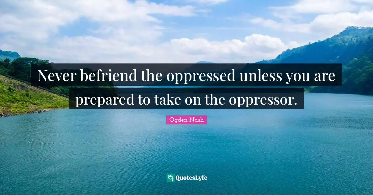 Never befriend the oppressed unless you are prepared to take on the oppressor.
