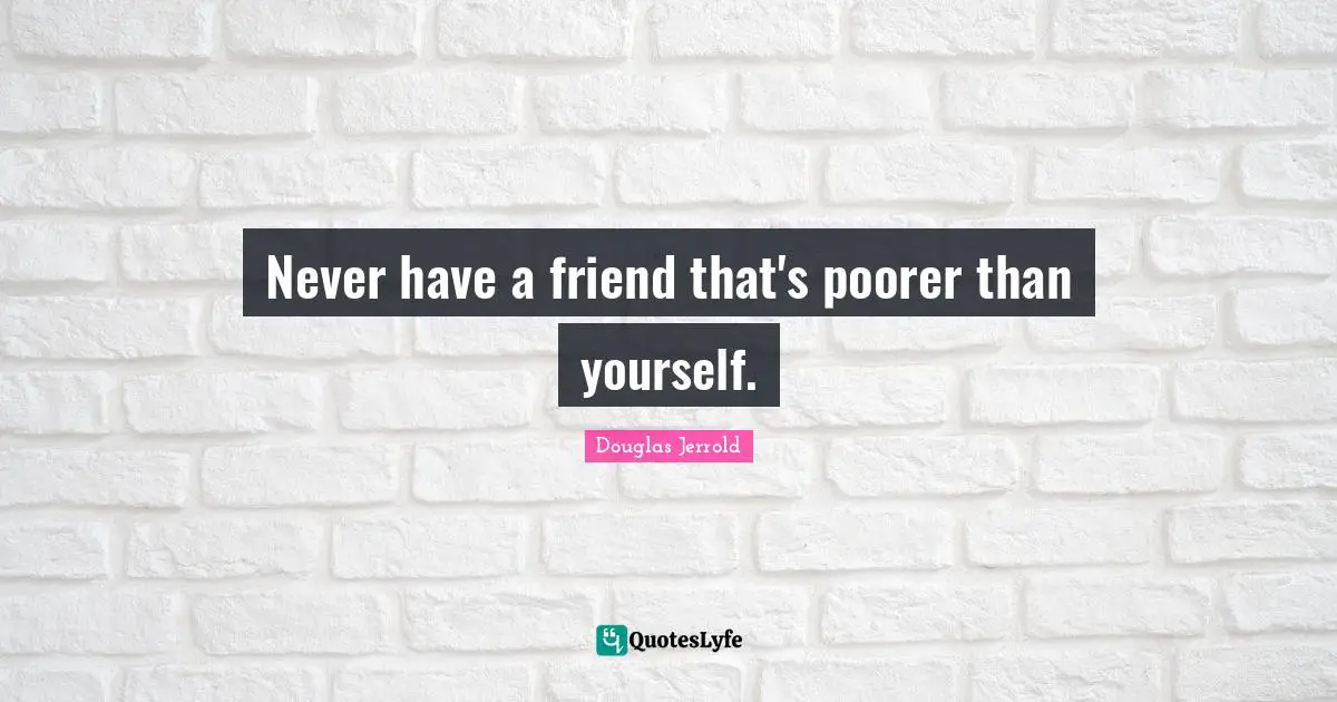 Never have a friend that's poorer than yourself.