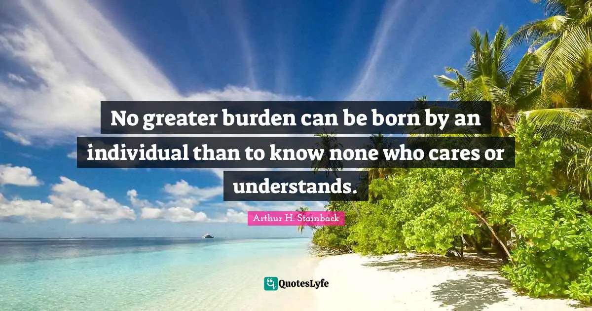 No greater burden can be born by an individual than to know none who cares or understands.
