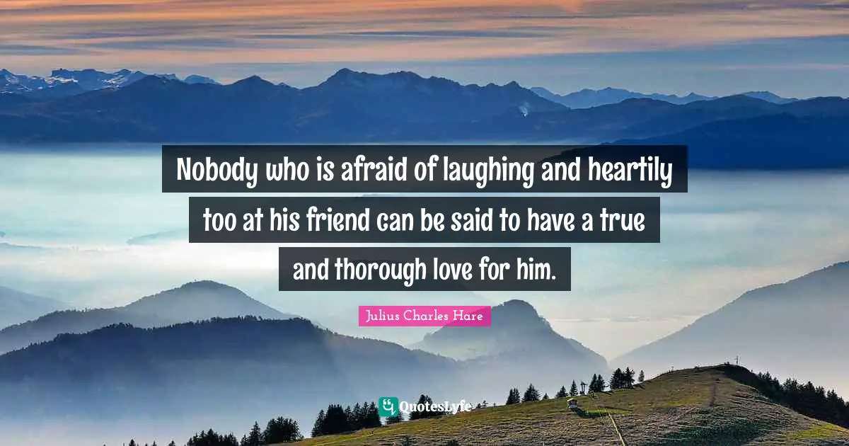 Nobody who is afraid of laughing and heartily too at his friend can be said to have a true and thorough love for him.