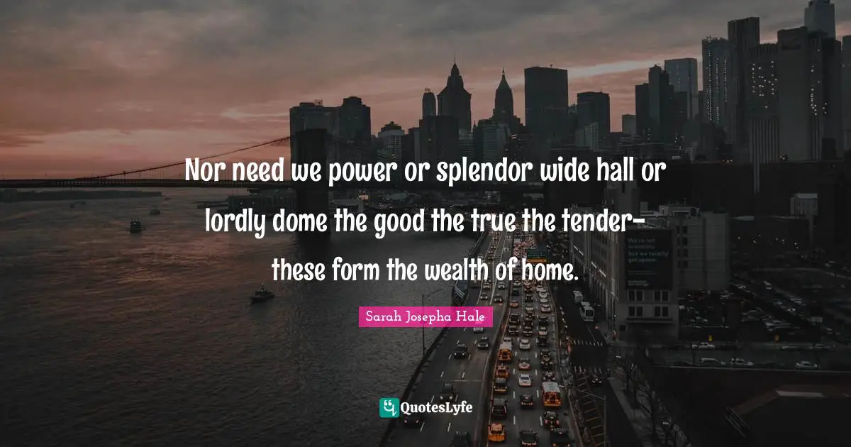 Nor need we power or splendor wide hall or lordly dome the good the true the tender-these form the wealth of home.