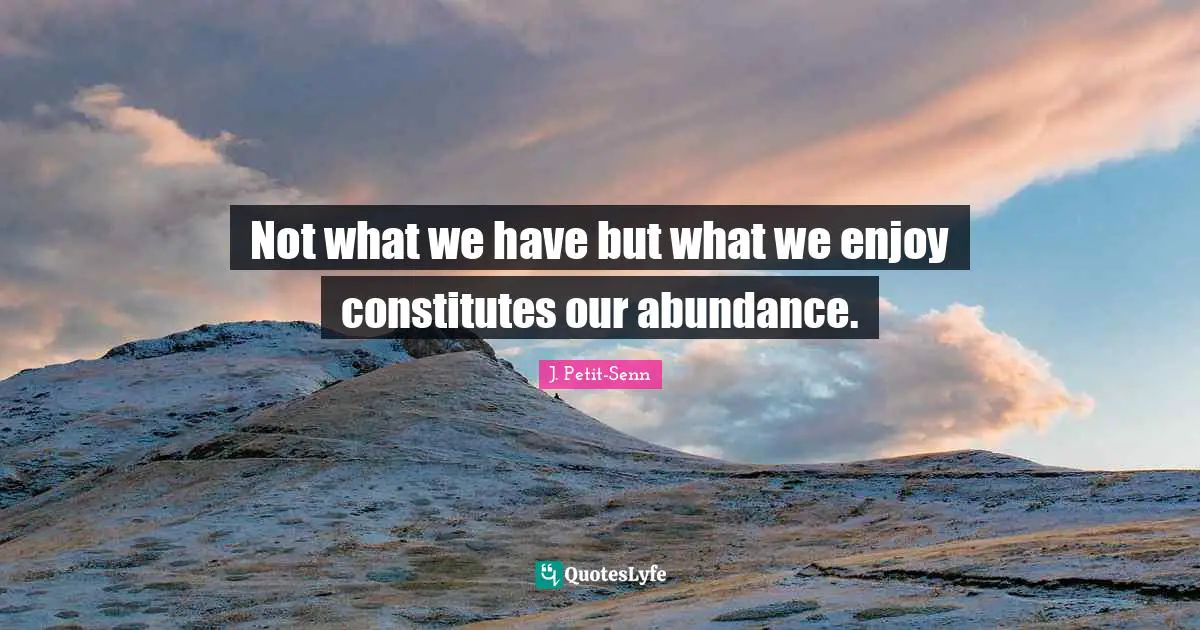 Not what we have but what we enjoy constitutes our abundance.