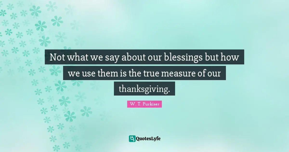 Not what we say about our blessings but how we use them is the true measure of our thanksgiving.