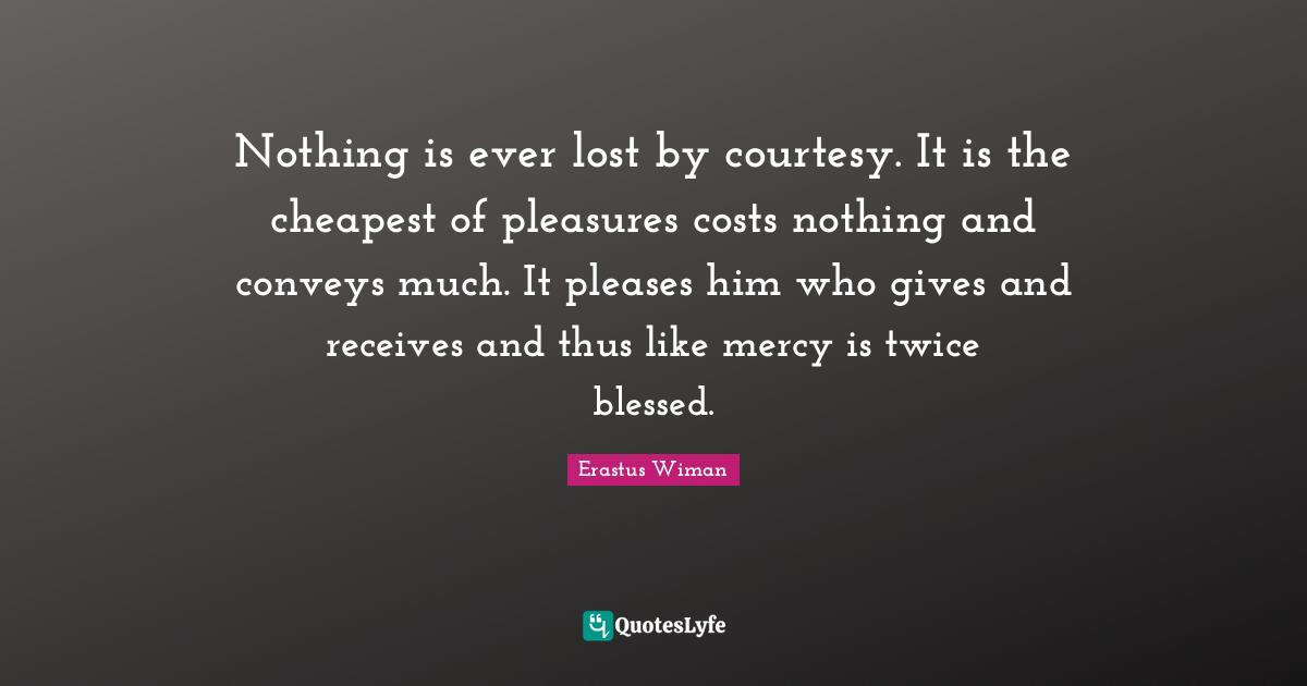 Nothing is ever lost by courtesy. It is the cheapest of pleasures costs nothing and conveys much. It pleases him who gives and receives and thus like mercy is twice blessed.