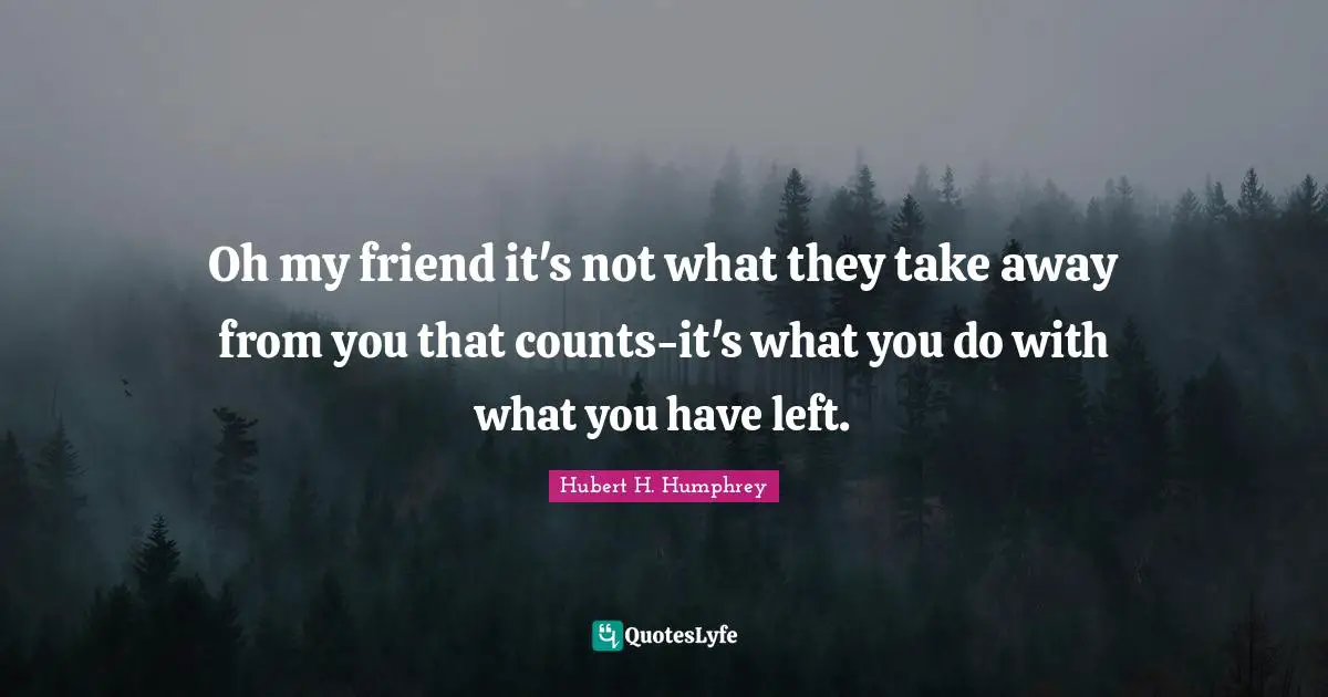 Oh my friend it's not what they take away from you that counts-it's what you do with what you have left.