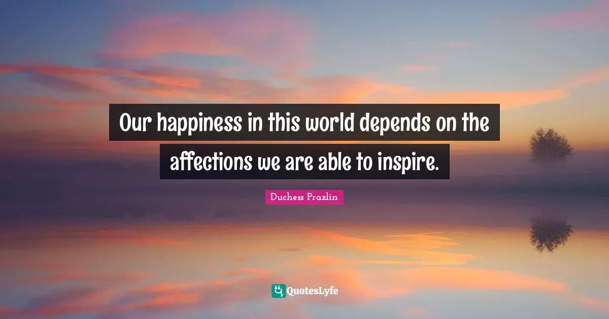 Our happiness in this world depends on the affections we are able to inspire.