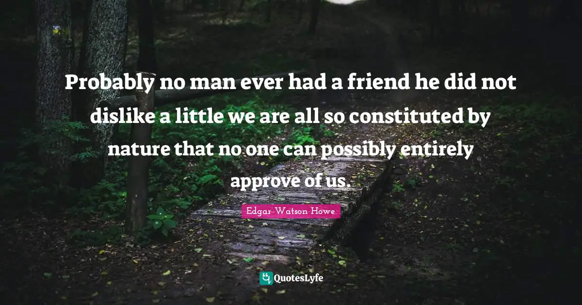 Probably no man ever had a friend he did not dislike a little we are all so constituted by nature that no one can possibly entirely approve of us.