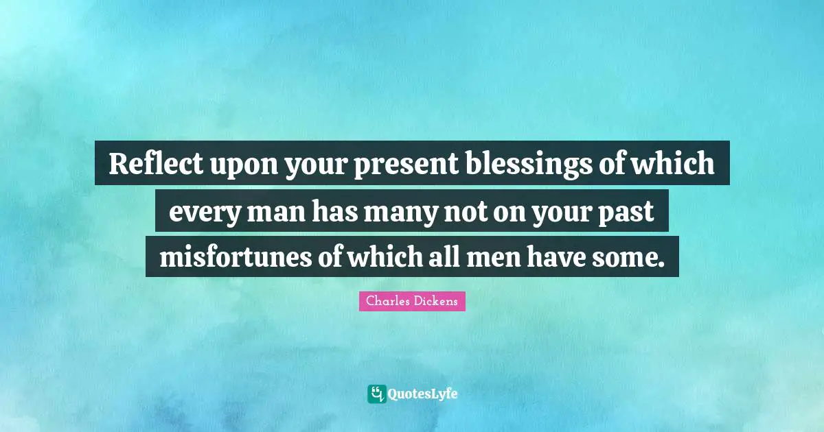Reflect upon your present blessings of which every man has many not on your past misfortunes of which all men have some.