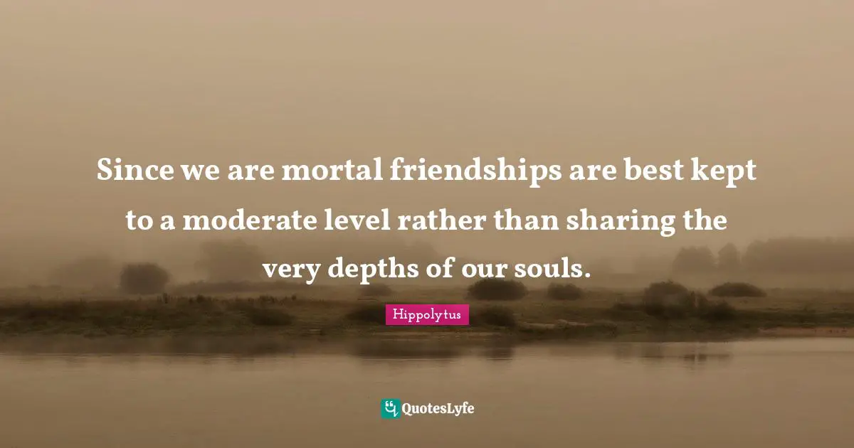 Since we are mortal friendships are best kept to a moderate level rather than sharing the very depths of our souls.