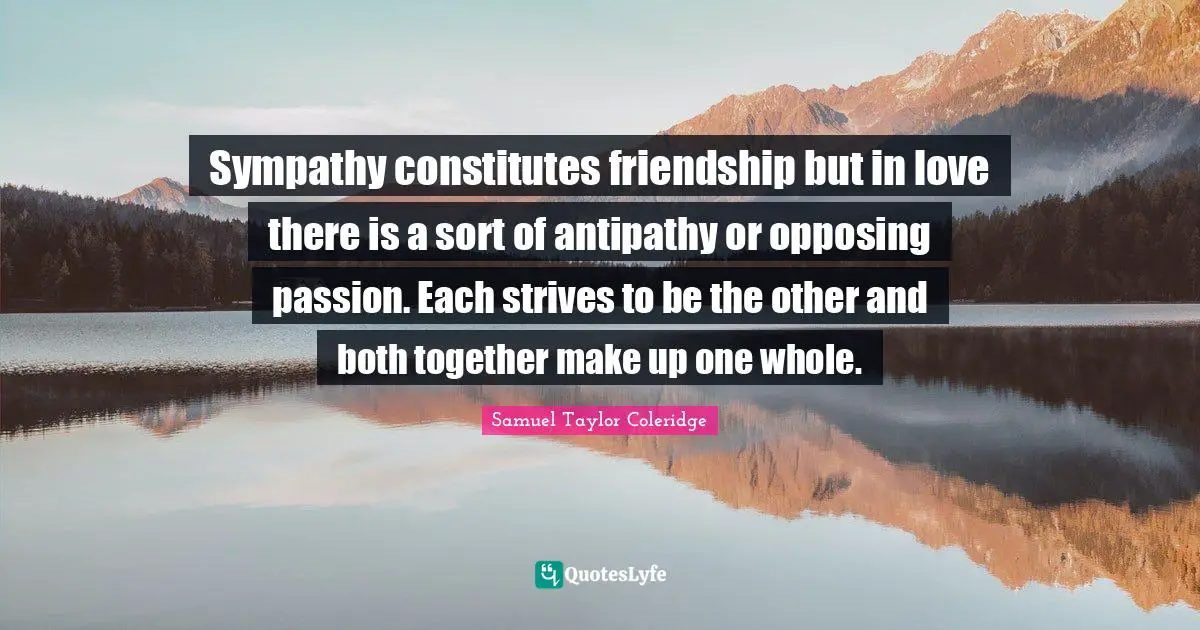 Sympathy constitutes friendship but in love there is a sort of antipathy or opposing passion. Each strives to be the other and both together make up one whole.